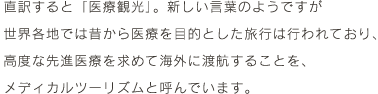 直訳すると「医療観光」。新しい言葉のようですが世界各地では昔から医療を目的とした旅行は行われており、高度な先進医療を求めて海外に渡航することを、メディカルツーリズムと呼んでいます。