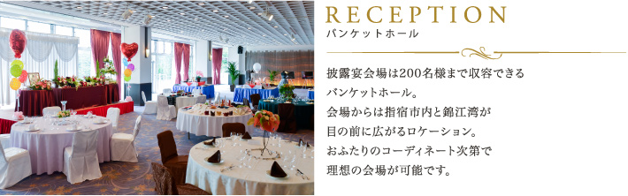 RECEPTION バンケットホール：披露宴会場は200名様まで収容できるバンケットホール。会場からは指宿市内と錦江湾が目の前に広がるロケーション。おふたりのコーディネート次第で理想の会場が可能です。     